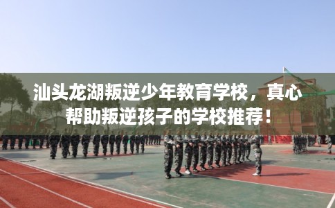 汕头龙湖叛逆少年教育学校，真心帮助叛逆孩子的学校推荐！