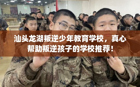汕头龙湖叛逆少年教育学校，真心帮助叛逆孩子的学校推荐！