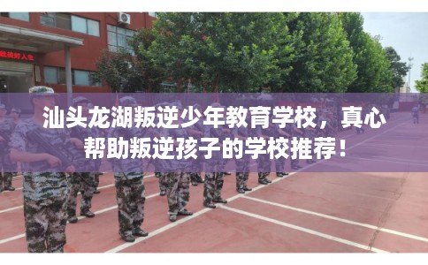 汕头龙湖叛逆少年教育学校，真心帮助叛逆孩子的学校推荐！