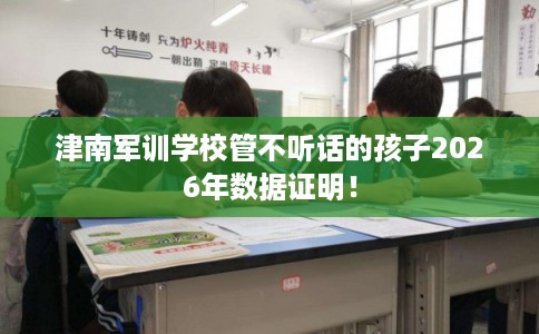 津南军训学校管不听话的孩子2026年数据证明！