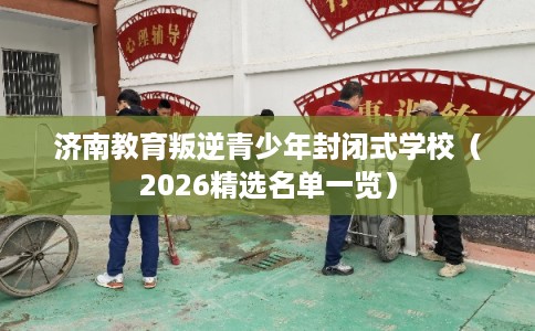 济南教育叛逆青少年封闭式学校（2026精选名单一览）