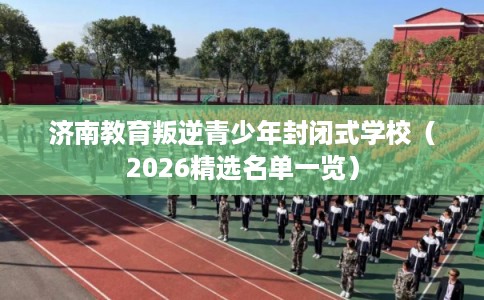 济南教育叛逆青少年封闭式学校（2026精选名单一览）
