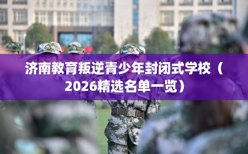 济南教育叛逆青少年封闭式学校（2026精选名单一览）