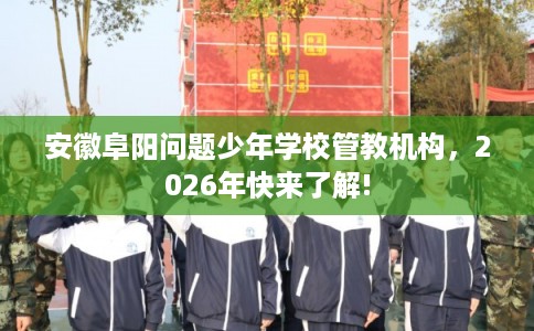 安徽阜阳问题少年学校管教机构，2026年快来了解!