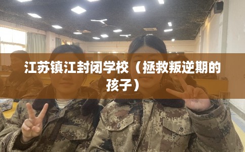 江苏镇江封闭学校（拯救叛逆期的孩子）