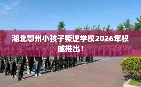 湖北鄂州小孩子叛逆学校2026年权威推出！