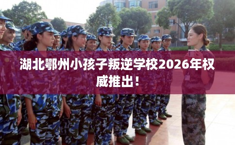 湖北鄂州小孩子叛逆学校2026年权威推出！