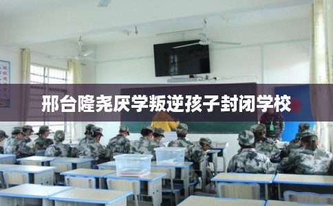 邢台隆尧厌学叛逆孩子封闭学校