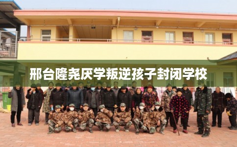 邢台隆尧厌学叛逆孩子封闭学校