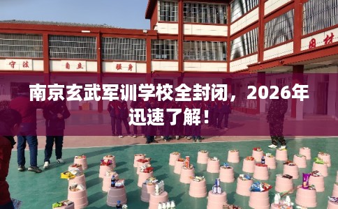南京玄武军训学校全封闭，2026年迅速了解！