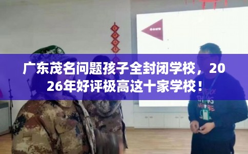 广东茂名问题孩子全封闭学校，2026年好评极高这十家学校！
