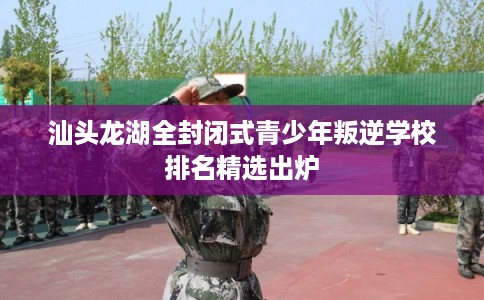汕头龙湖全封闭式青少年叛逆学校排名精选出炉