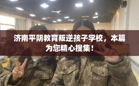 济南平阴教育叛逆孩子学校，本篇为您精心搜集！