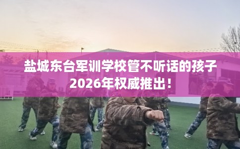 盐城东台军训学校管不听话的孩子2026年权威推出！