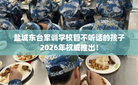 盐城东台军训学校管不听话的孩子2026年权威推出！