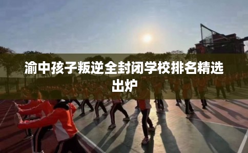 渝中孩子叛逆全封闭学校排名精选出炉