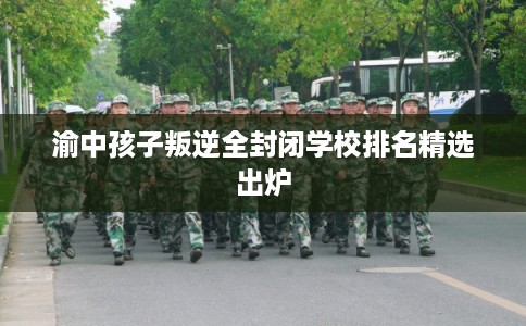 渝中孩子叛逆全封闭学校排名精选出炉