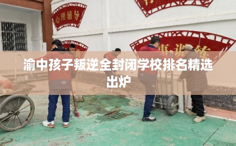 渝中孩子叛逆全封闭学校排名精选出炉