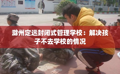 滁州定远封闭式管理学校：解决孩子不去学校的情况