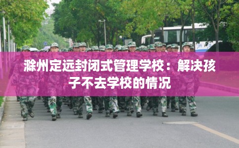 滁州定远封闭式管理学校：解决孩子不去学校的情况