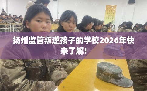 扬州监管叛逆孩子的学校2026年快来了解!