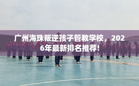 广州海珠叛逆孩子管教学校，2026年最新排名推荐!