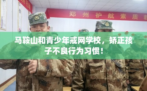 马鞍山和青少年戒网学校，矫正孩子不良行为习惯！
