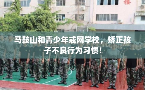 马鞍山和青少年戒网学校，矫正孩子不良行为习惯！