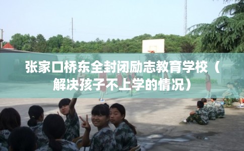 张家口桥东全封闭励志教育学校（解决孩子不上学的情况）