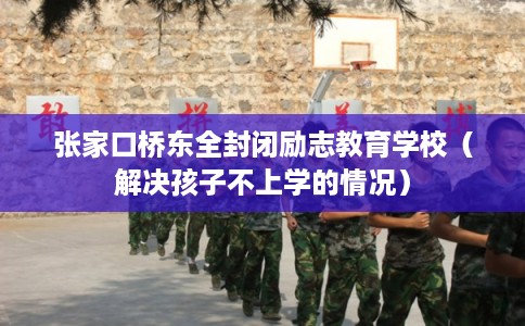 张家口桥东全封闭励志教育学校（解决孩子不上学的情况）