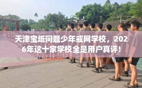 天津宝坻问题少年戒网学校，2026年这十家学校全是用户真评!