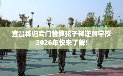 宜昌秭归专门管教孩子叛逆的学校2026年快来了解!