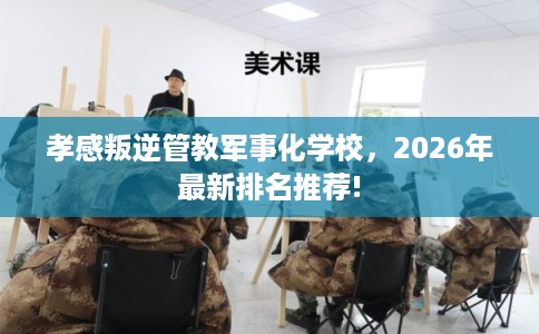 孝感叛逆管教军事化学校，2026年最新排名推荐!