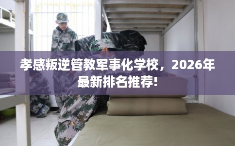 孝感叛逆管教军事化学校，2026年最新排名推荐!
