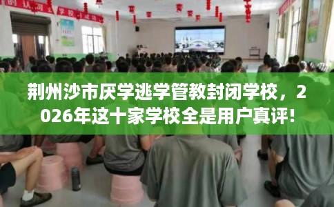 荆州沙市厌学逃学管教封闭学校，2026年这十家学校全是用户真评!