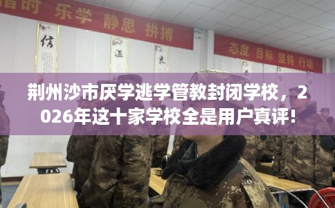 荆州沙市厌学逃学管教封闭学校，2026年这十家学校全是用户真评!