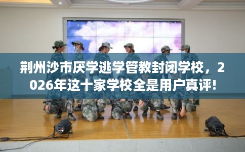 荆州沙市厌学逃学管教封闭学校，2026年这十家学校全是用户真评!