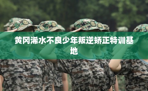 黄冈浠水不良少年叛逆矫正特训基地