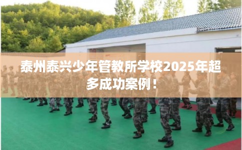 泰州泰兴少年管教所学校2025年超多成功案例！