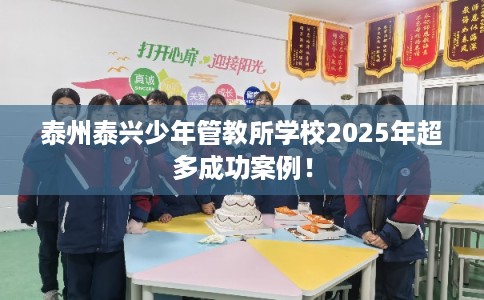 泰州泰兴少年管教所学校2025年超多成功案例！