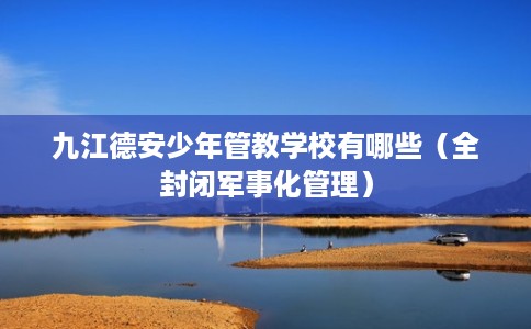 九江德安少年管教学校有哪些（全封闭军事化管理）
