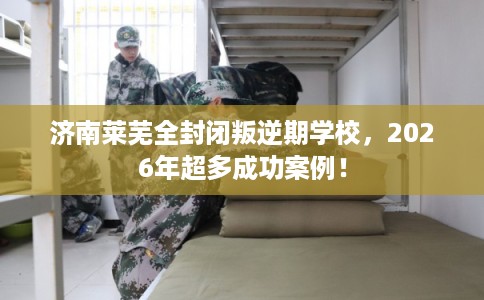 济南莱芜全封闭叛逆期学校，2026年超多成功案例！