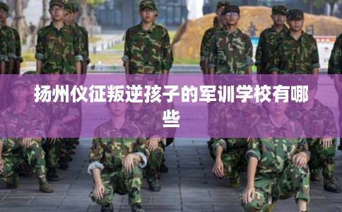 扬州仪征叛逆孩子的军训学校有哪些