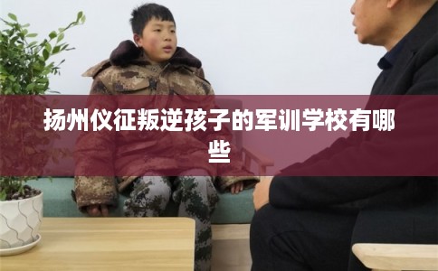 扬州仪征叛逆孩子的军训学校有哪些