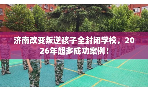 济南改变叛逆孩子全封闭学校，2026年超多成功案例！