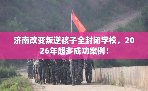 济南改变叛逆孩子全封闭学校，2026年超多成功案例！