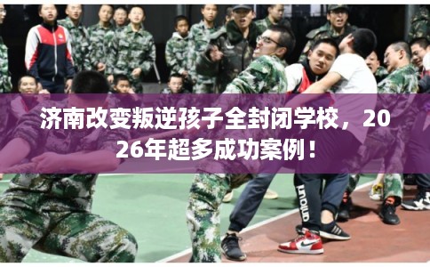 济南改变叛逆孩子全封闭学校，2026年超多成功案例！