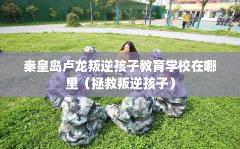 秦皇岛卢龙叛逆孩子教育学校在哪里（拯救叛逆孩子）