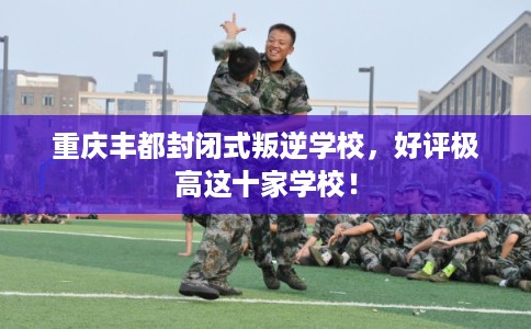 重庆丰都封闭式叛逆学校，好评极高这十家学校！