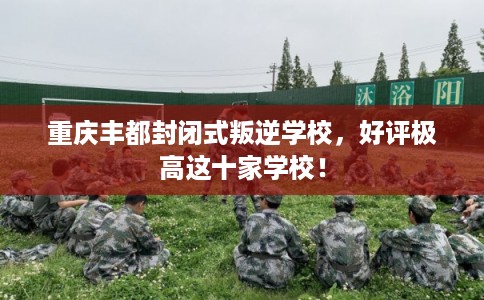 重庆丰都封闭式叛逆学校，好评极高这十家学校！